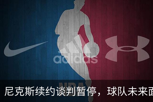 尼克斯续约谈判暂停，球队未来面临重大挑战
